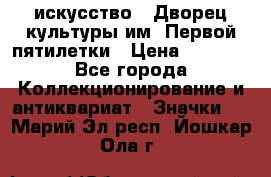 1.1) искусство : Дворец культуры им. Первой пятилетки › Цена ­ 1 900 - Все города Коллекционирование и антиквариат » Значки   . Марий Эл респ.,Йошкар-Ола г.